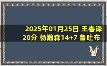 2025年01月25日 王睿泽20分 杨瀚森14+7 鲁吐布拉16+11 青岛轻取吉林